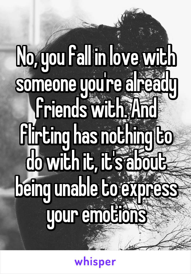 No, you fall in love with someone you're already friends with. And flirting has nothing to do with it, it's about being unable to express your emotions