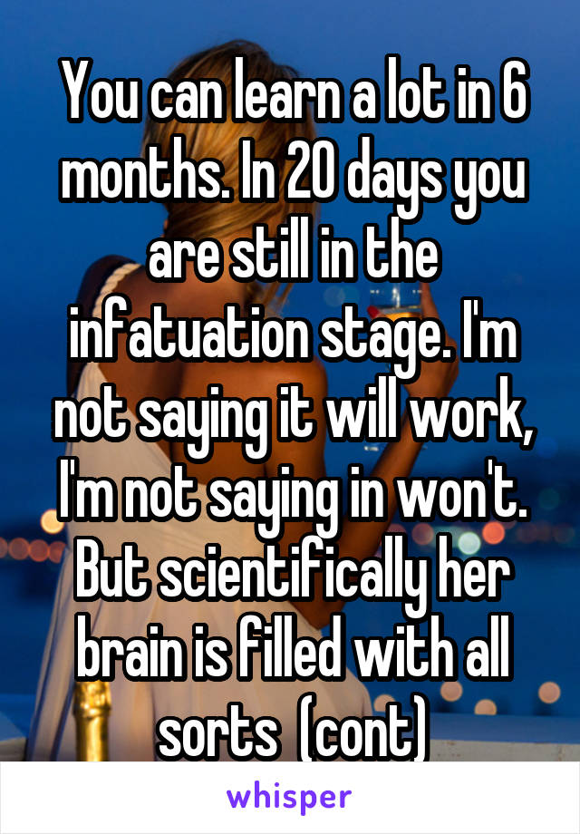 You can learn a lot in 6 months. In 20 days you are still in the infatuation stage. I'm not saying it will work, I'm not saying in won't. But scientifically her brain is filled with all sorts  (cont)