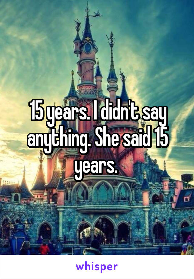 15 years. I didn't say anything. She said 15 years. 