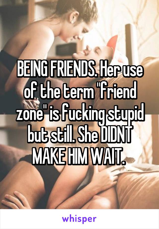 BEING FRIENDS. Her use of the term "friend zone" is fucking stupid but still. She DIDNT MAKE HIM WAIT. 