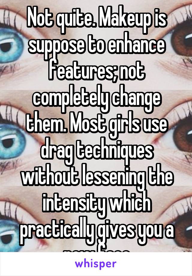 Not quite. Makeup is suppose to enhance features; not completely change them. Most girls use drag techniques without lessening the intensity which practically gives you a new face