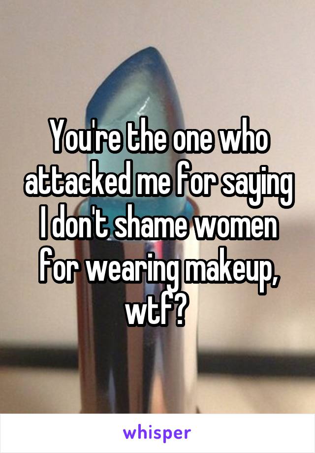 You're the one who attacked me for saying I don't shame women for wearing makeup, wtf? 