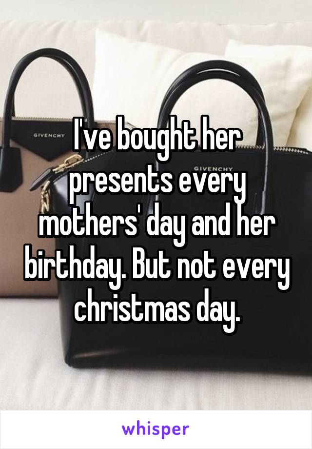 I've bought her presents every mothers' day and her birthday. But not every christmas day.