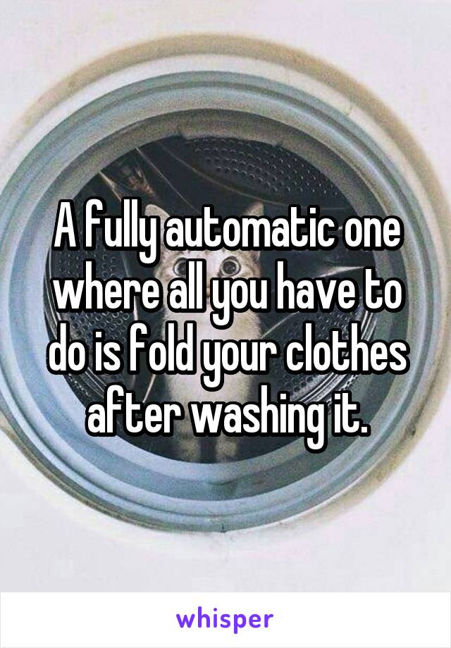 A fully automatic one where all you have to do is fold your clothes after washing it.