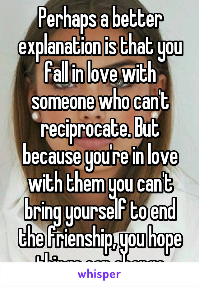 Perhaps a better explanation is that you fall in love with someone who can't reciprocate. But because you're in love with them you can't bring yourself to end the frienship, you hope things can change