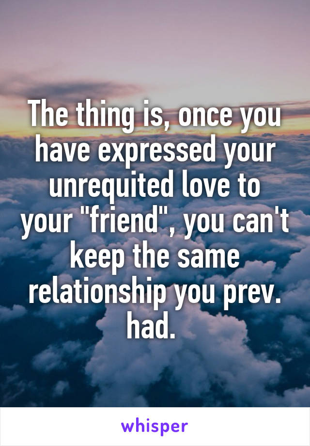 The thing is, once you have expressed your unrequited love to your "friend", you can't keep the same relationship you prev. had. 