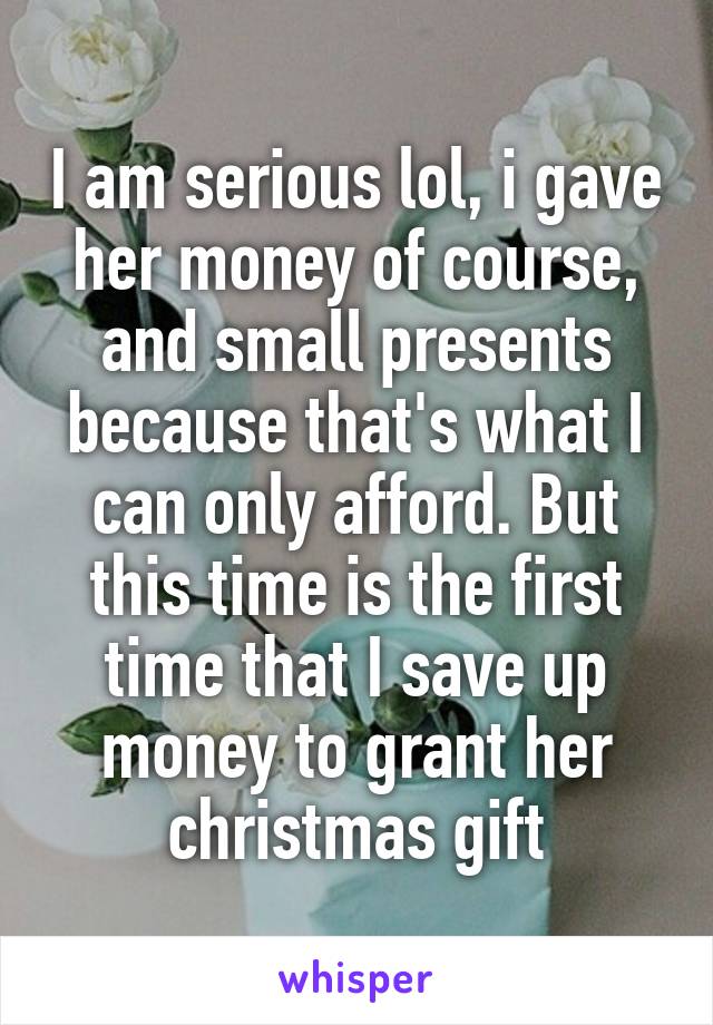 I am serious lol, i gave her money of course, and small presents because that's what I can only afford. But this time is the first time that I save up money to grant her christmas gift