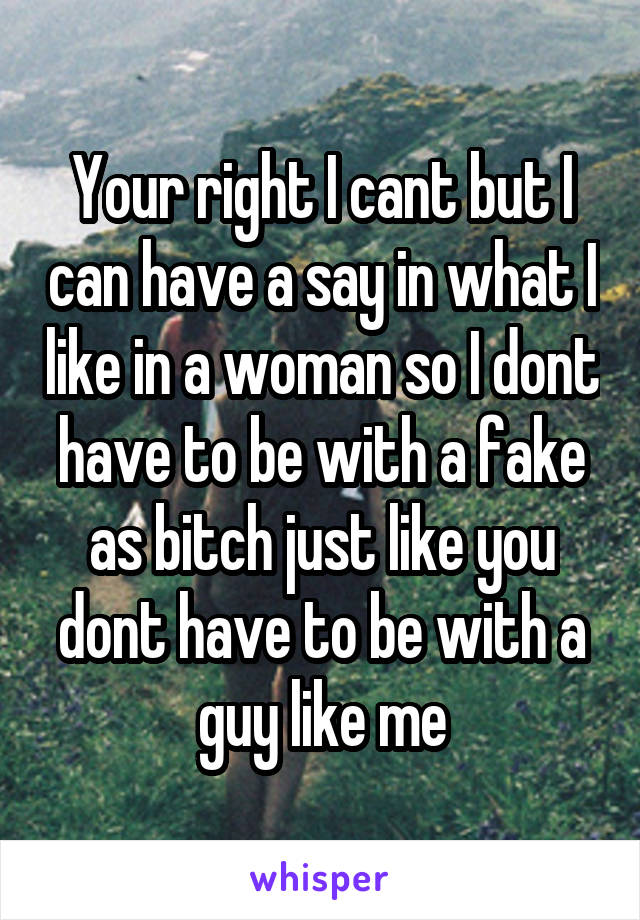 Your right I cant but I can have a say in what I like in a woman so I dont have to be with a fake as bitch just like you dont have to be with a guy like me