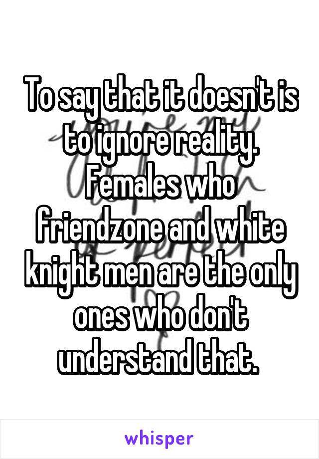 To say that it doesn't is to ignore reality. Females who friendzone and white knight men are the only ones who don't understand that. 