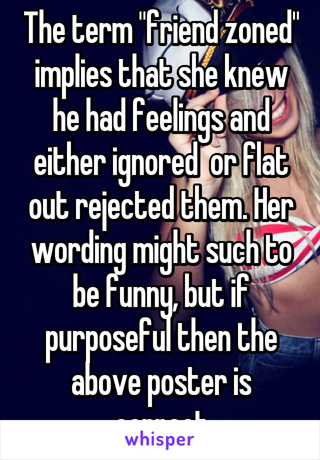 The term "friend zoned" implies that she knew he had feelings and either ignored  or flat out rejected them. Her wording might such to be funny, but if purposeful then the above poster is correct