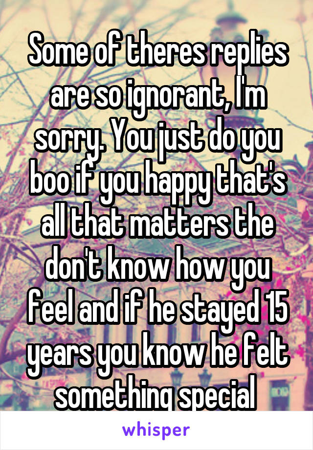 Some of theres replies are so ignorant, I'm sorry. You just do you boo if you happy that's all that matters the don't know how you feel and if he stayed 15 years you know he felt something special 