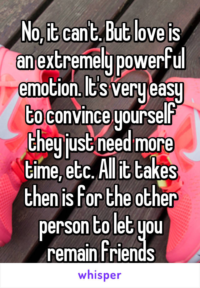 No, it can't. But love is an extremely powerful emotion. It's very easy to convince yourself they just need more time, etc. All it takes then is for the other person to let you remain friends