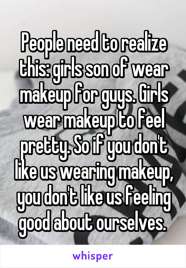 People need to realize this: girls son of wear makeup for guys. Girls wear makeup to feel pretty. So if you don't like us wearing makeup, you don't like us feeling good about ourselves. 