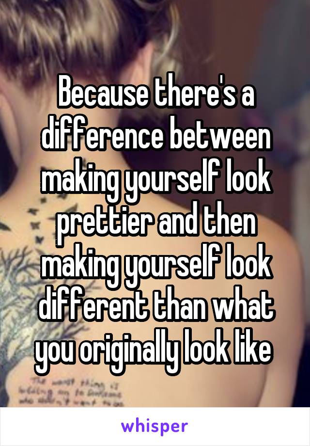 Because there's a difference between making yourself look prettier and then making yourself look different than what you originally look like 