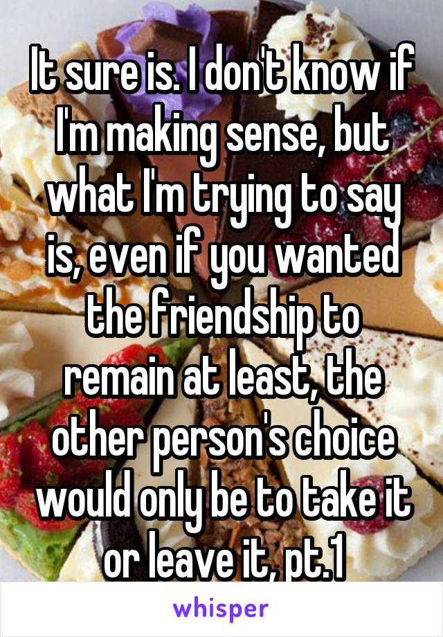 It sure is. I don't know if I'm making sense, but what I'm trying to say is, even if you wanted the friendship to remain at least, the other person's choice would only be to take it or leave it, pt.1