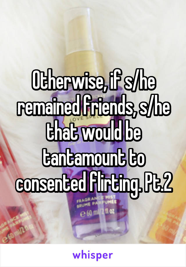 Otherwise, if s/he remained friends, s/he that would be tantamount to consented flirting. Pt.2