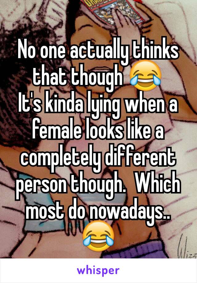 No one actually thinks that though 😂
It's kinda lying when a female looks like a completely different person though.  Which most do nowadays..😂