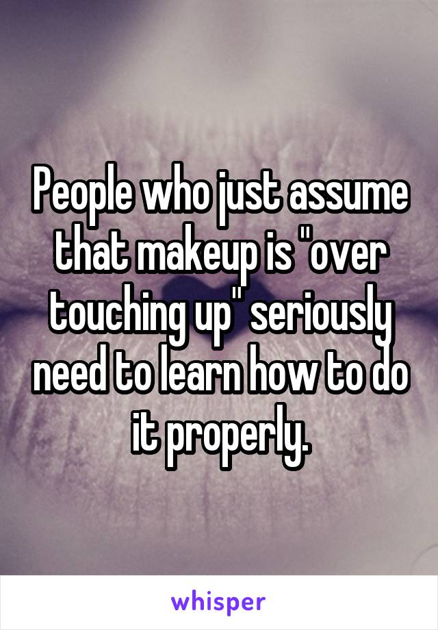 People who just assume that makeup is "over touching up" seriously need to learn how to do it properly.