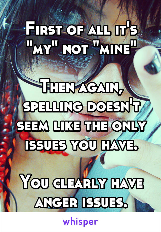 First of all it's "my" not "mine"

Then again, spelling doesn't seem like the only issues you have.

You clearly have anger issues.