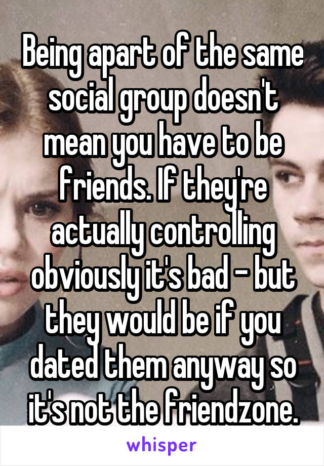 Being apart of the same social group doesn't mean you have to be friends. If they're actually controlling obviously it's bad - but they would be if you dated them anyway so it's not the friendzone.