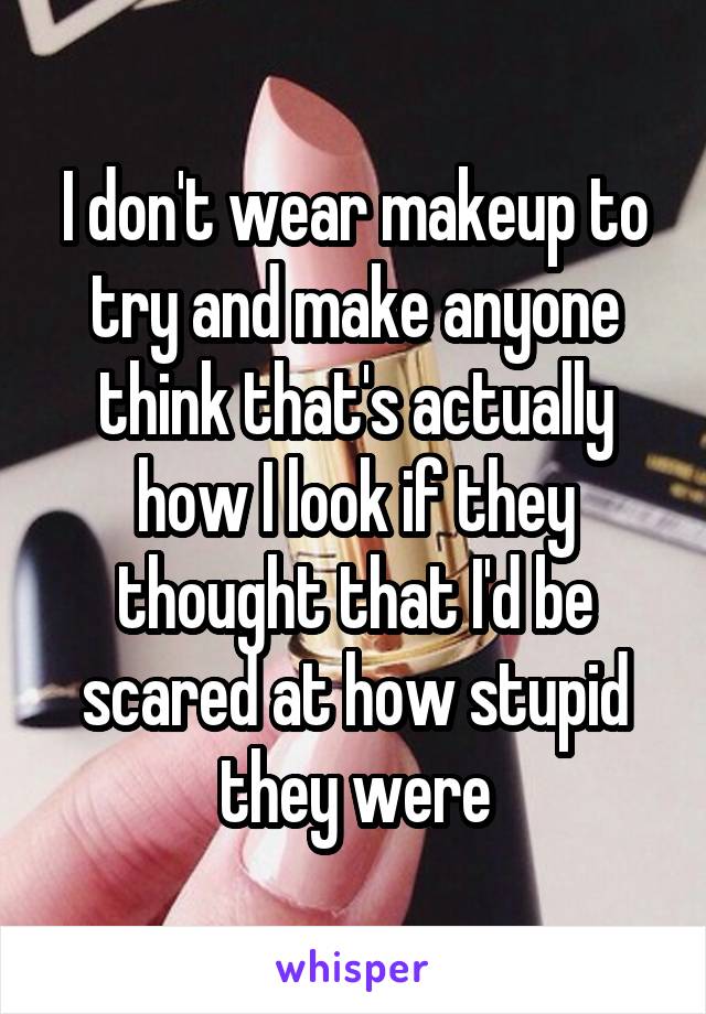 I don't wear makeup to try and make anyone think that's actually how I look if they thought that I'd be scared at how stupid they were