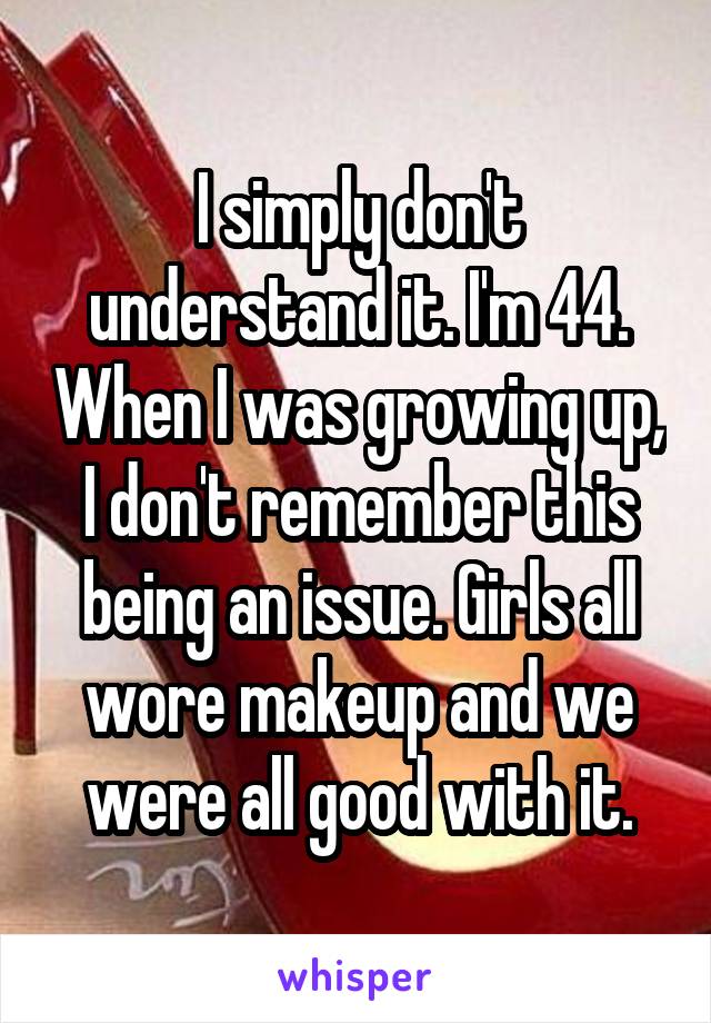 I simply don't understand it. I'm 44. When I was growing up, I don't remember this being an issue. Girls all wore makeup and we were all good with it.