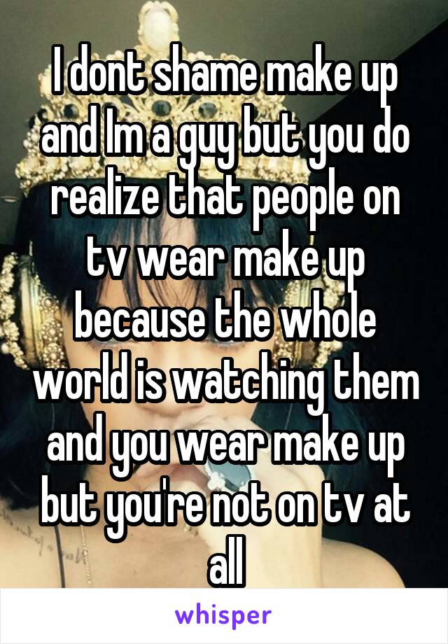 I dont shame make up and Im a guy but you do realize that people on tv wear make up because the whole world is watching them and you wear make up but you're not on tv at all