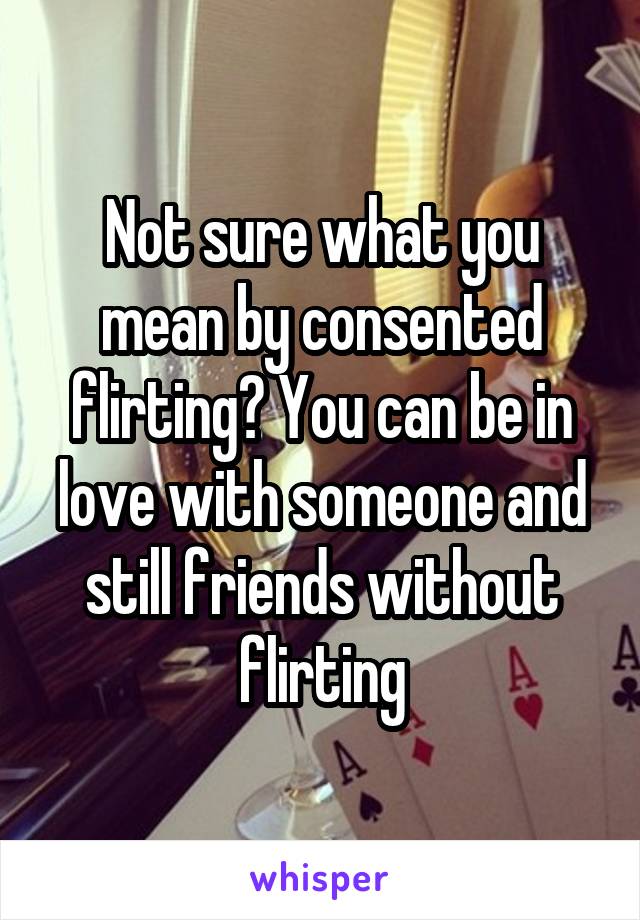 Not sure what you mean by consented flirting? You can be in love with someone and still friends without flirting