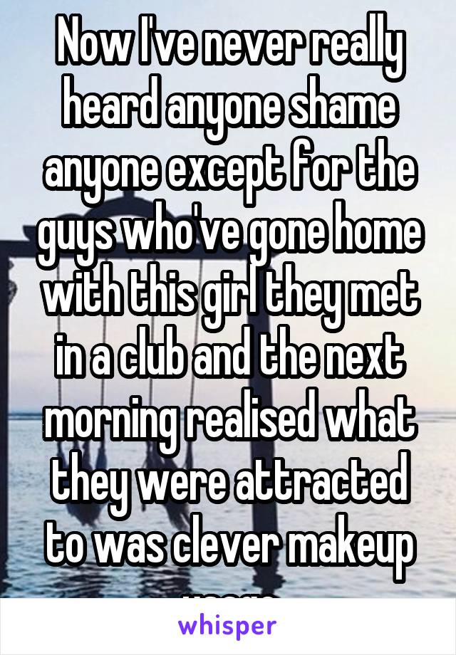 Now I've never really heard anyone shame anyone except for the guys who've gone home with this girl they met in a club and the next morning realised what they were attracted to was clever makeup usage