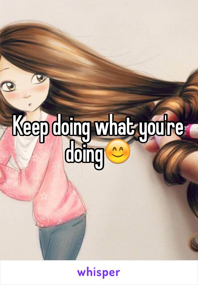 Keep doing what you're doing😊