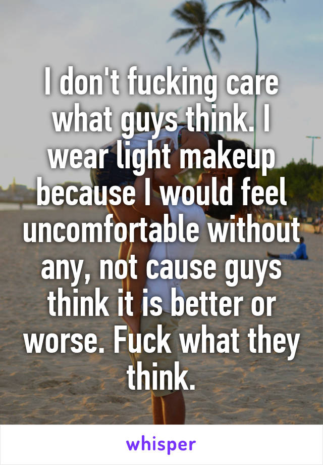 I don't fucking care what guys think. I wear light makeup because I would feel uncomfortable without any, not cause guys think it is better or worse. Fuck what they think.