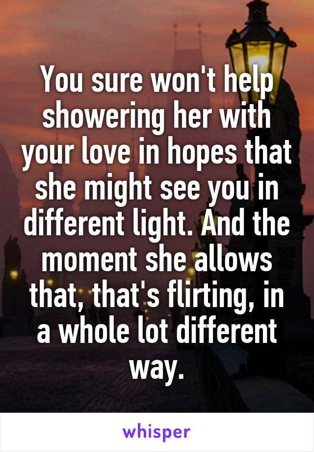 You sure won't help showering her with your love in hopes that she might see you in different light. And the moment she allows that, that's flirting, in a whole lot different way.