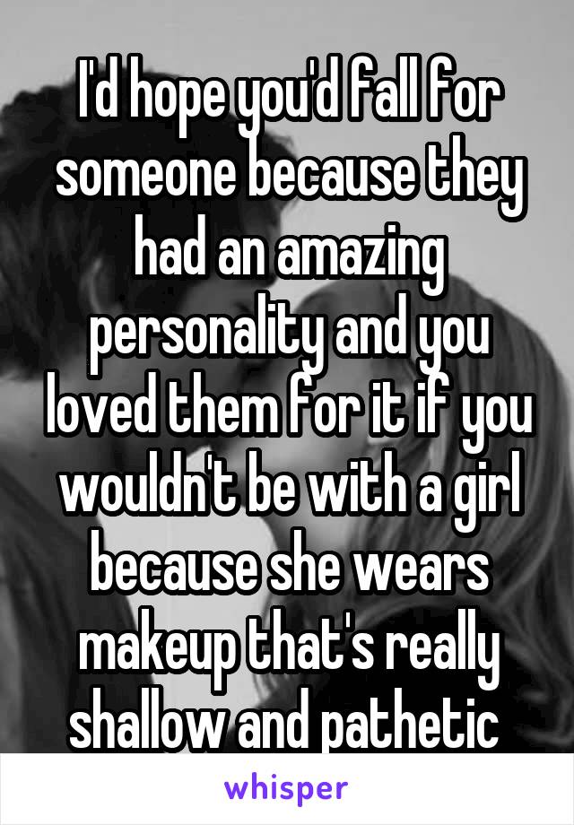 I'd hope you'd fall for someone because they had an amazing personality and you loved them for it if you wouldn't be with a girl because she wears makeup that's really shallow and pathetic 