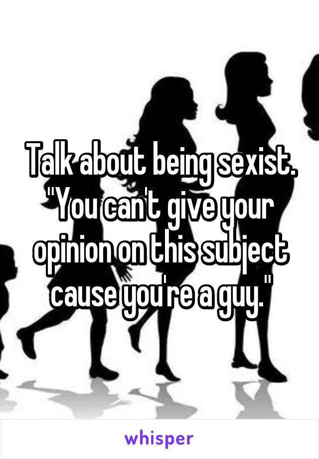 Talk about being sexist. "You can't give your opinion on this subject cause you're a guy."