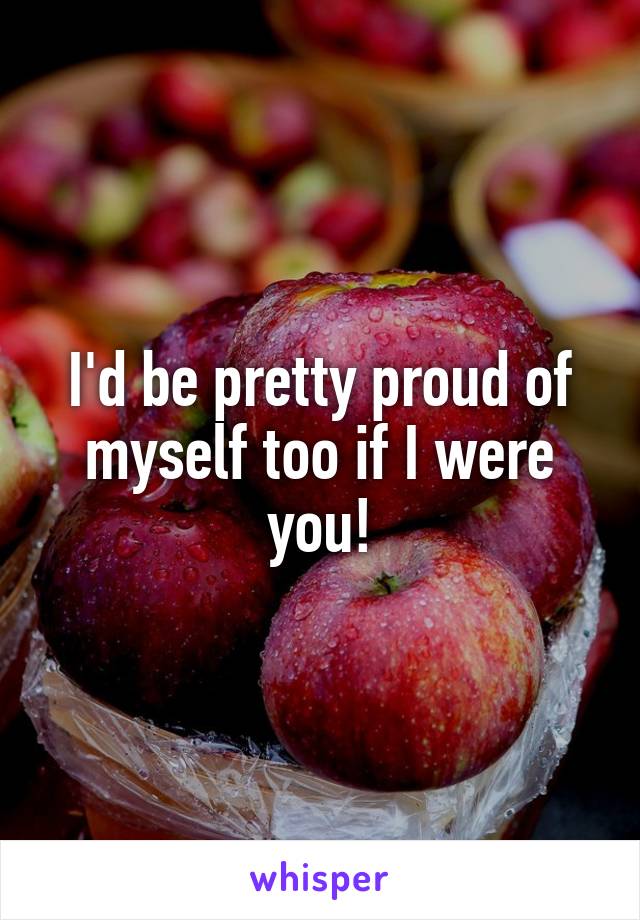 I'd be pretty proud of myself too if I were you!