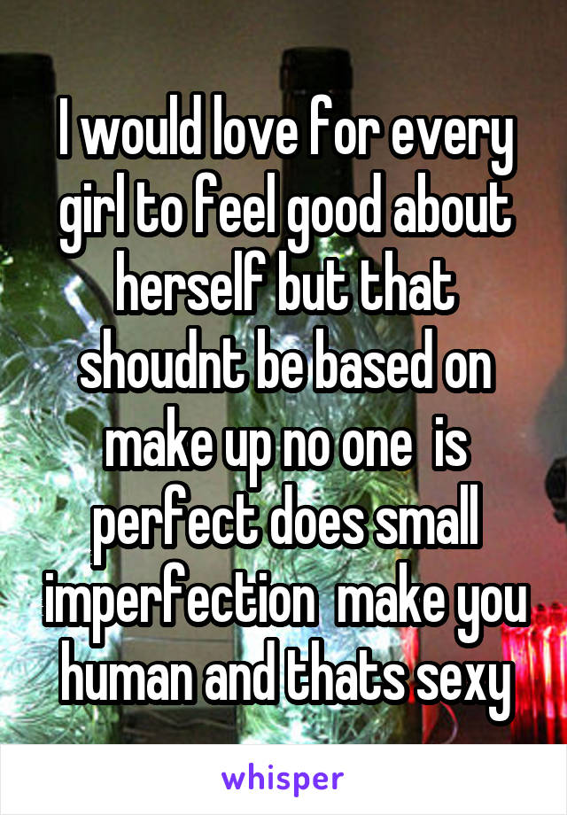 I would love for every girl to feel good about herself but that shoudnt be based on make up no one  is perfect does small imperfection  make you human and thats sexy