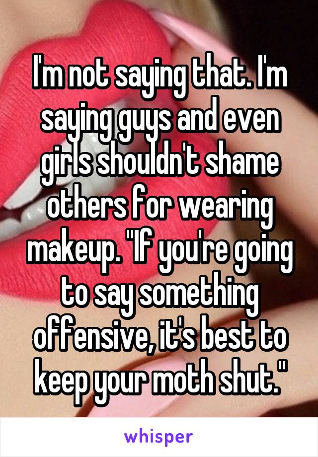 I'm not saying that. I'm saying guys and even girls shouldn't shame others for wearing makeup. "If you're going to say something offensive, it's best to keep your moth shut."