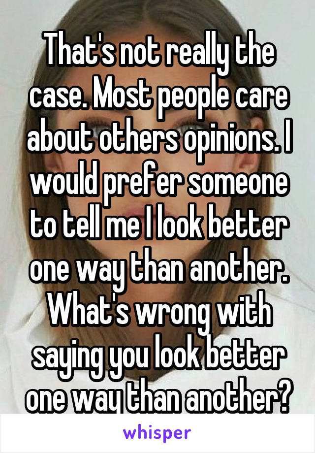 That's not really the case. Most people care about others opinions. I would prefer someone to tell me I look better one way than another. What's wrong with saying you look better one way than another?