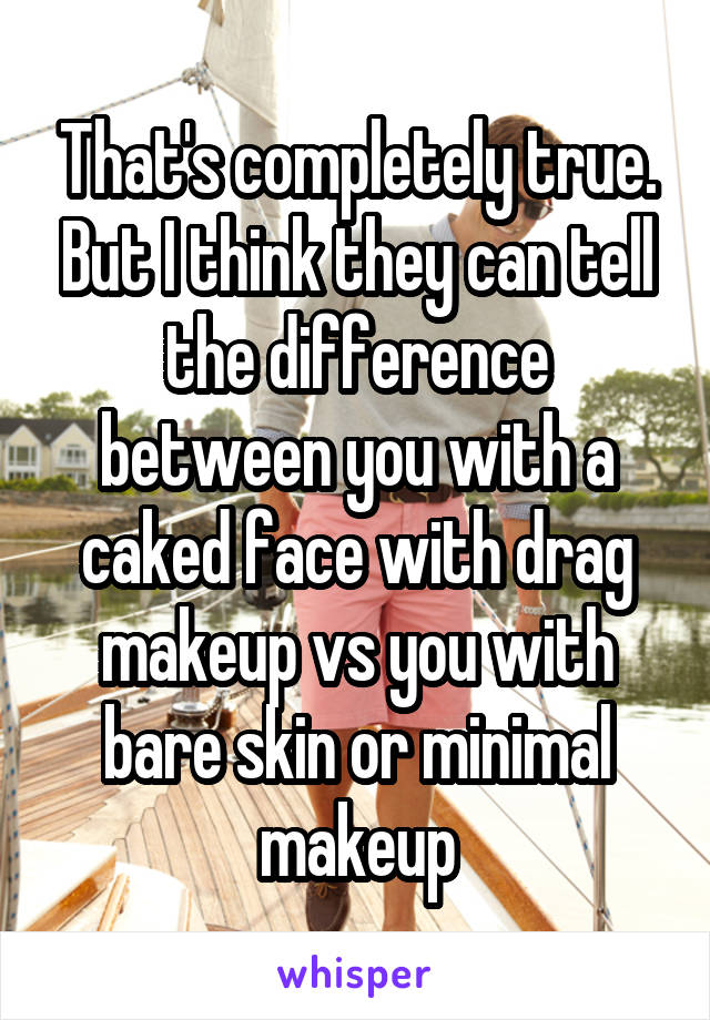 That's completely true. But I think they can tell the difference between you with a caked face with drag makeup vs you with bare skin or minimal makeup