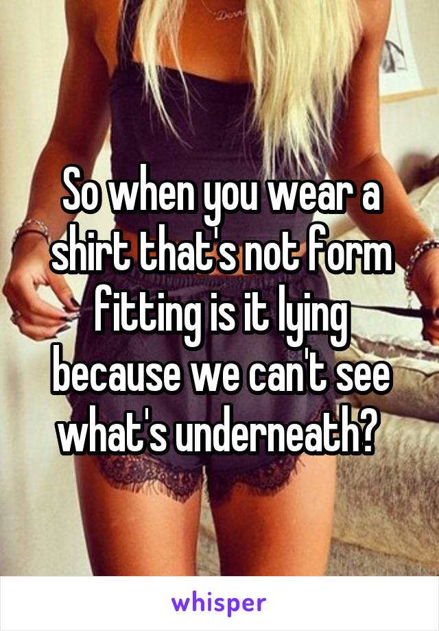 So when you wear a shirt that's not form fitting is it lying because we can't see what's underneath? 