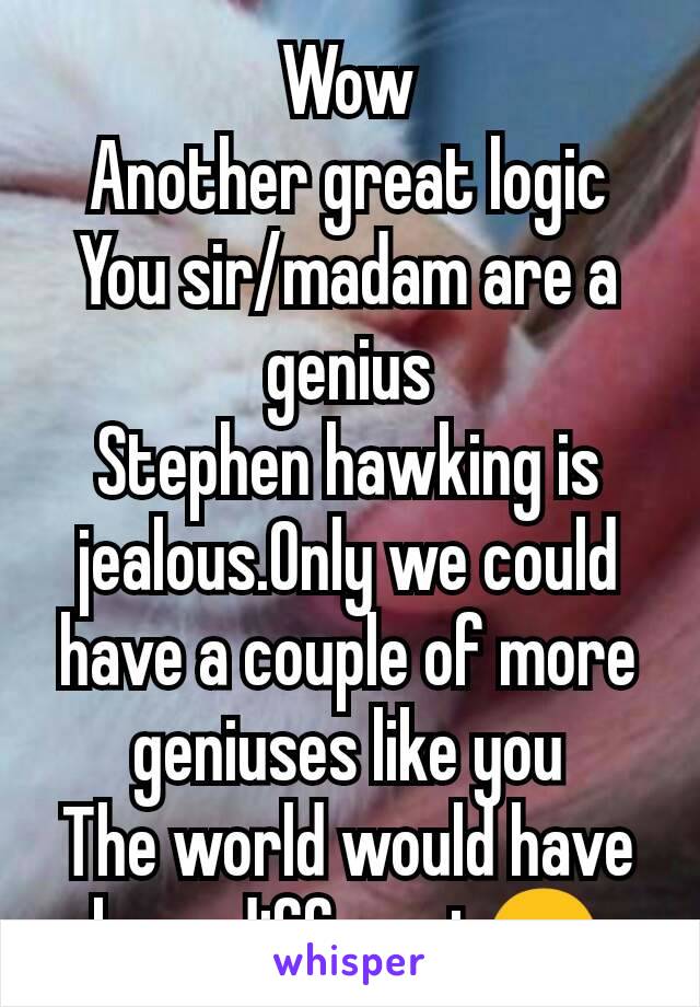 Wow
Another great logic
You sir/madam are a genius
Stephen hawking is jealous.Only we could have a couple of more geniuses like you
The world would have been different😊