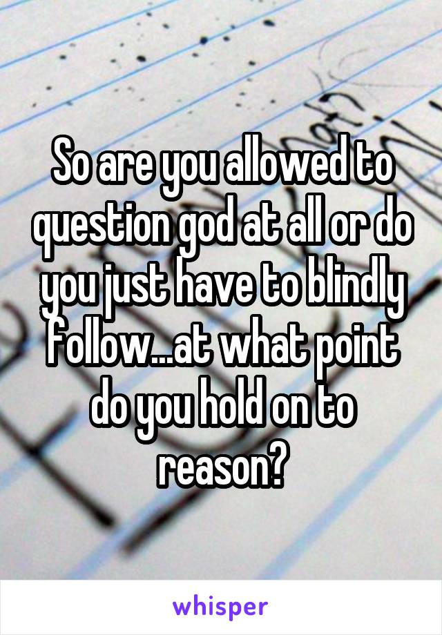 So are you allowed to question god at all or do you just have to blindly follow...at what point do you hold on to reason?