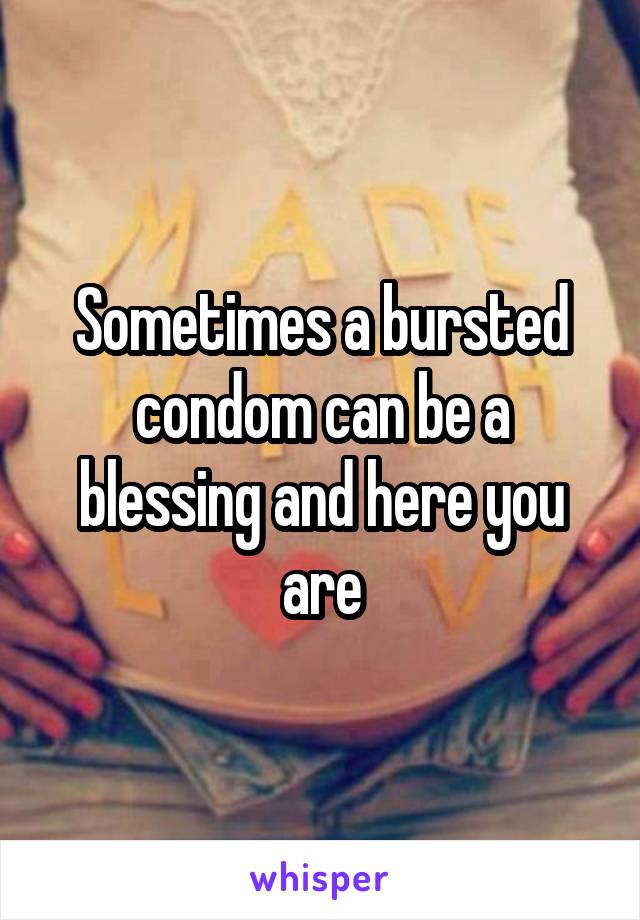 Sometimes a bursted condom can be a blessing and here you are