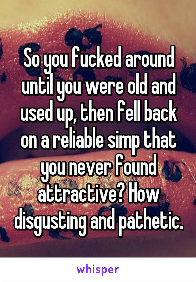 So you fucked around until you were old and used up, then fell back on a reliable simp that you never found attractive? How disgusting and pathetic.