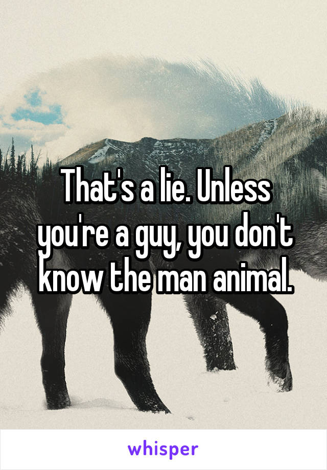 That's a lie. Unless you're a guy, you don't know the man animal.