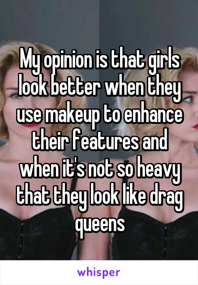 My opinion is that girls look better when they use makeup to enhance their features and when it's not so heavy that they look like drag queens