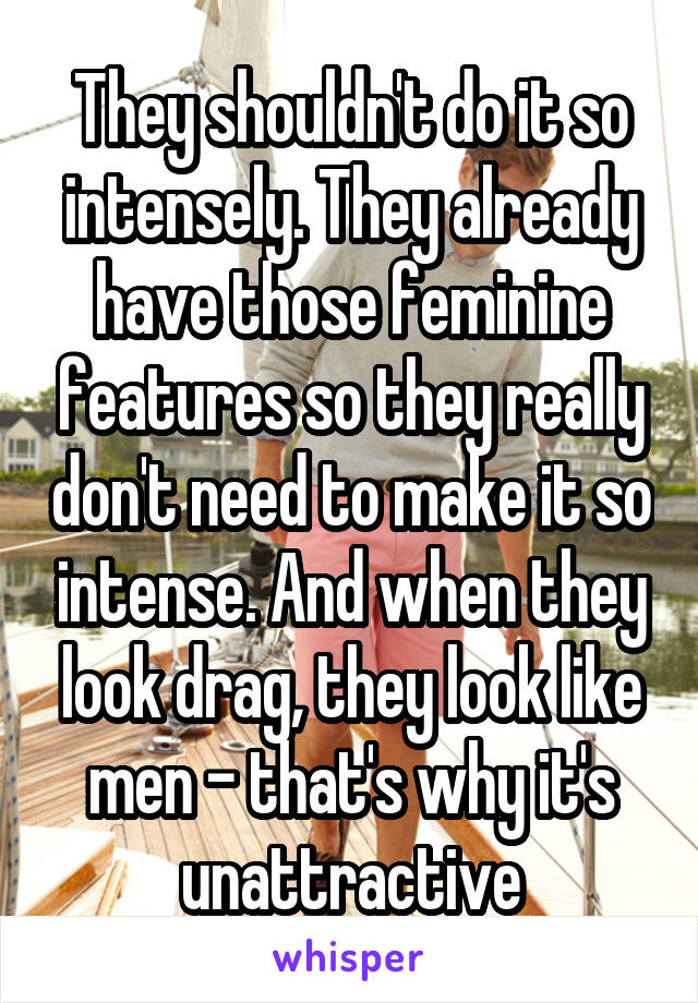 They shouldn't do it so intensely. They already have those feminine features so they really don't need to make it so intense. And when they look drag, they look like men - that's why it's unattractive