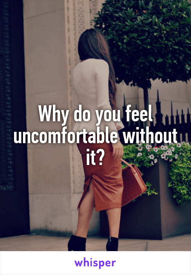 Why do you feel uncomfortable without it?