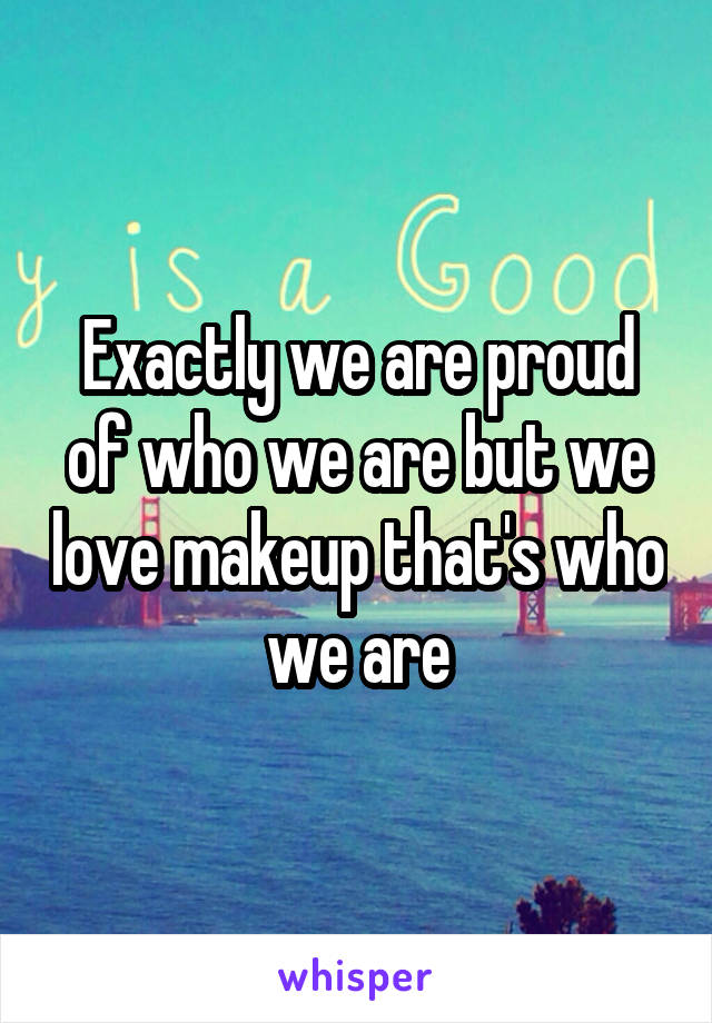 Exactly we are proud of who we are but we love makeup that's who we are