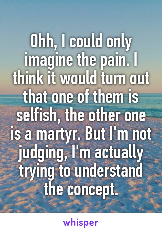 Ohh, I could only imagine the pain. I think it would turn out that one of them is selfish, the other one is a martyr. But I'm not judging, I'm actually trying to understand the concept.